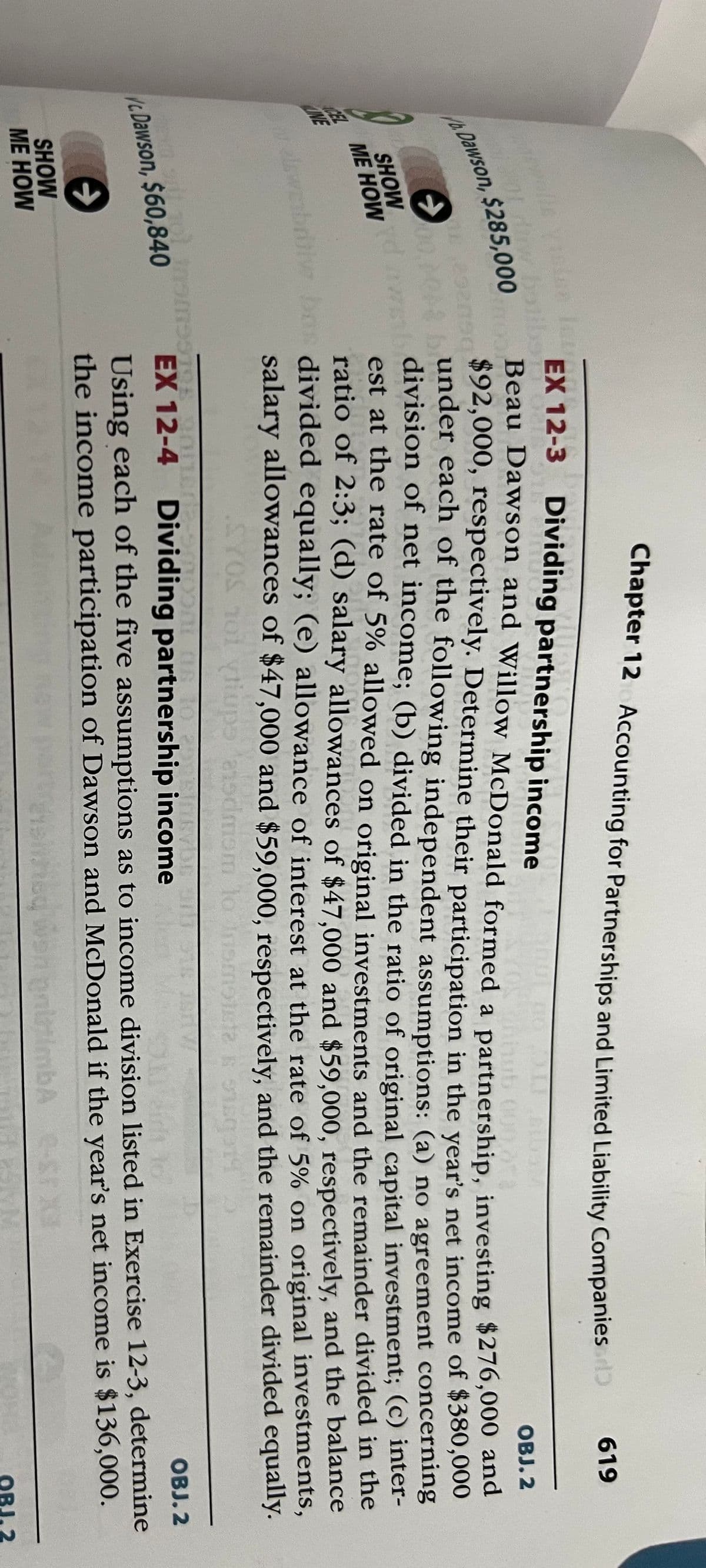 LINE
le vision foun
01 duw bolibor
/b. Dawson, $285,000
16.25
→
yd
SHOW
ME HOW
EX 12-3 Dividing partnership income
T
→
SHOW
ME HOW
Chapter 12 Accounting for Partnerships and Limited Liability Companies
Ahub 00
OBJ. 2
Beau Dawson and Willow McDonald formed a partnership, investing $276,000 and
$92,000, respectively. Determine their participation in the year's net income of $380,000
under each of the following independent assumptions: (a) no agreement concerning
division of net income; (b) divided in the ratio of original capital investment; (c) inter-
est at the rate of 5% allowed on original investments and the remainder divided in the
ratio of 2:3; (d) salary allowances of $47,000 and $59,000, respectively, and the balance
bas divided equally; (e) allowance of interest at the rate of 5% on original investments,
salary allowances of $47,000 and $59,000, respectively, and the remainder divided equally.
SYOS 101 viups ansdmom to in
912
1919
in suit 101 insmSSION
c. Dawson, $60,840
9126.20
2-900
TO 2013
EX 12-4 Dividing partnership income
619
O
OBJ. 2
Using each of the five assumptions as to income division listed in Exercise 12-3, determine
the income participation of Dawson and McDonald if the year's net income is $136,000.
hed
nilimba e-s XX
OBJ. 2