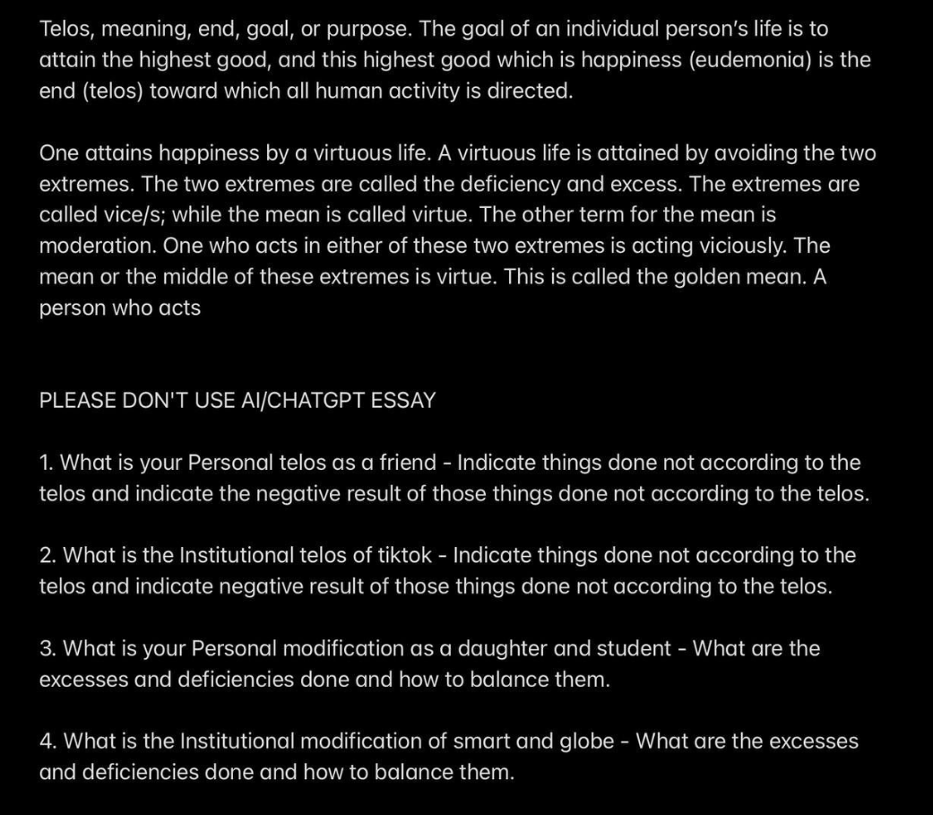 Telos, meaning, end, goal, or purpose. The goal of an individual person's life is to
attain the highest good, and this highest good which is happiness (eudemonia) is the
end (telos) toward which all human activity is directed.
One attains happiness by a virtuous life. A virtuous life is attained by avoiding the two
extremes. The two extremes are called the deficiency and excess. The extremes are
called vice/s; while the mean is called virtue. The other term for the mean is
moderation. One who acts in either of these two extremes is acting viciously. The
mean or the middle of these extremes is virtue. This is called the golden mean. A
person who acts
PLEASE DON'T USE AI/CHATGPT ESSAY
1. What is your Personal telos as a friend - Indicate things done not according to the
telos and indicate the negative result of those things done not according to the telos.
2. What is the Institutional telos of tiktok - Indicate things done not according to the
telos and indicate negative result of those things done not according to the telos.
3. What is your Personal modification as a daughter and student - What are the
excesses and deficiencies done and how to balance them.
4. What is the Institutional modification of smart and globe - What are the excesses
and deficiencies done and how to balance them.