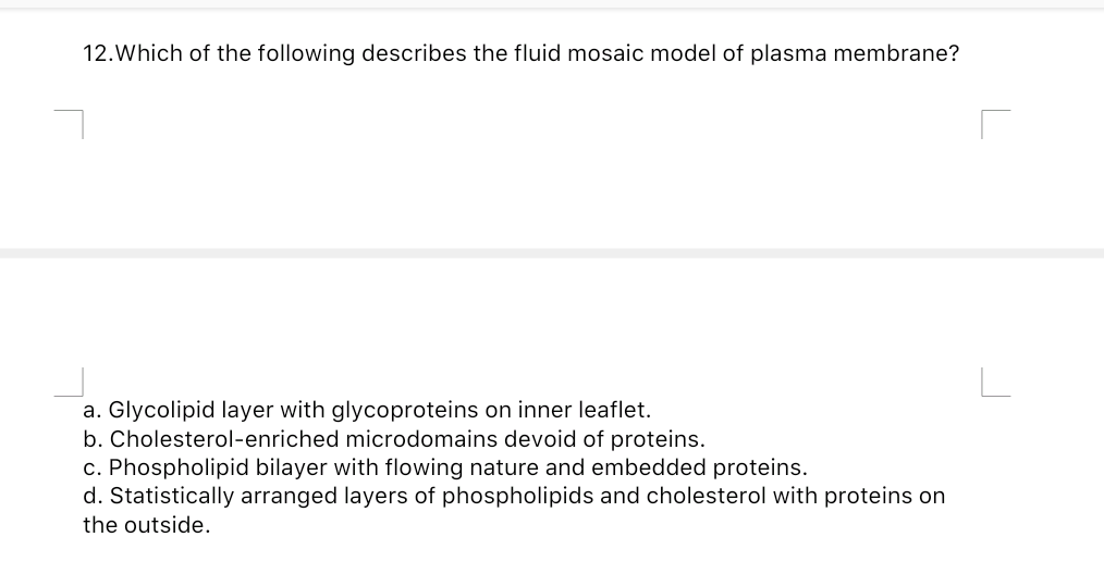 12.Which of the following describes the fluid mosaic model of plasma membrane?
a. Glycolipid layer with glycoproteins on inner leaflet.
b. Cholesterol-enriched microdomains devoid of proteins.
c. Phospholipid bilayer with flowing nature and embedded proteins.
d. Statistically arranged layers of phospholipids and cholesterol with proteins on
the outside.
