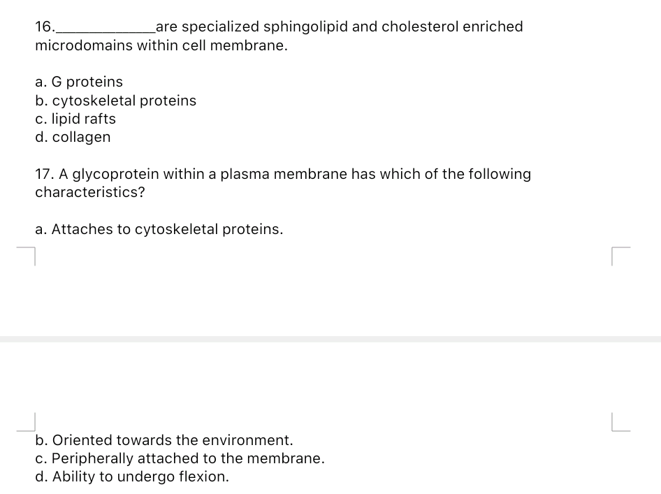 16.
Lare specialized sphingolipid and cholesterol enriched
microdomains within cell membrane.
a. G proteins
b. cytoskeletal proteins
c. lipid rafts
d. collagen
17. A glycoprotein within a plasma membrane has which of the following
characteristics?
a. Attaches to cytoskeletal proteins.
b. Oriented towards the environment.
c. Peripherally attached to the membrane.
d. Ability to undergo flexion.
