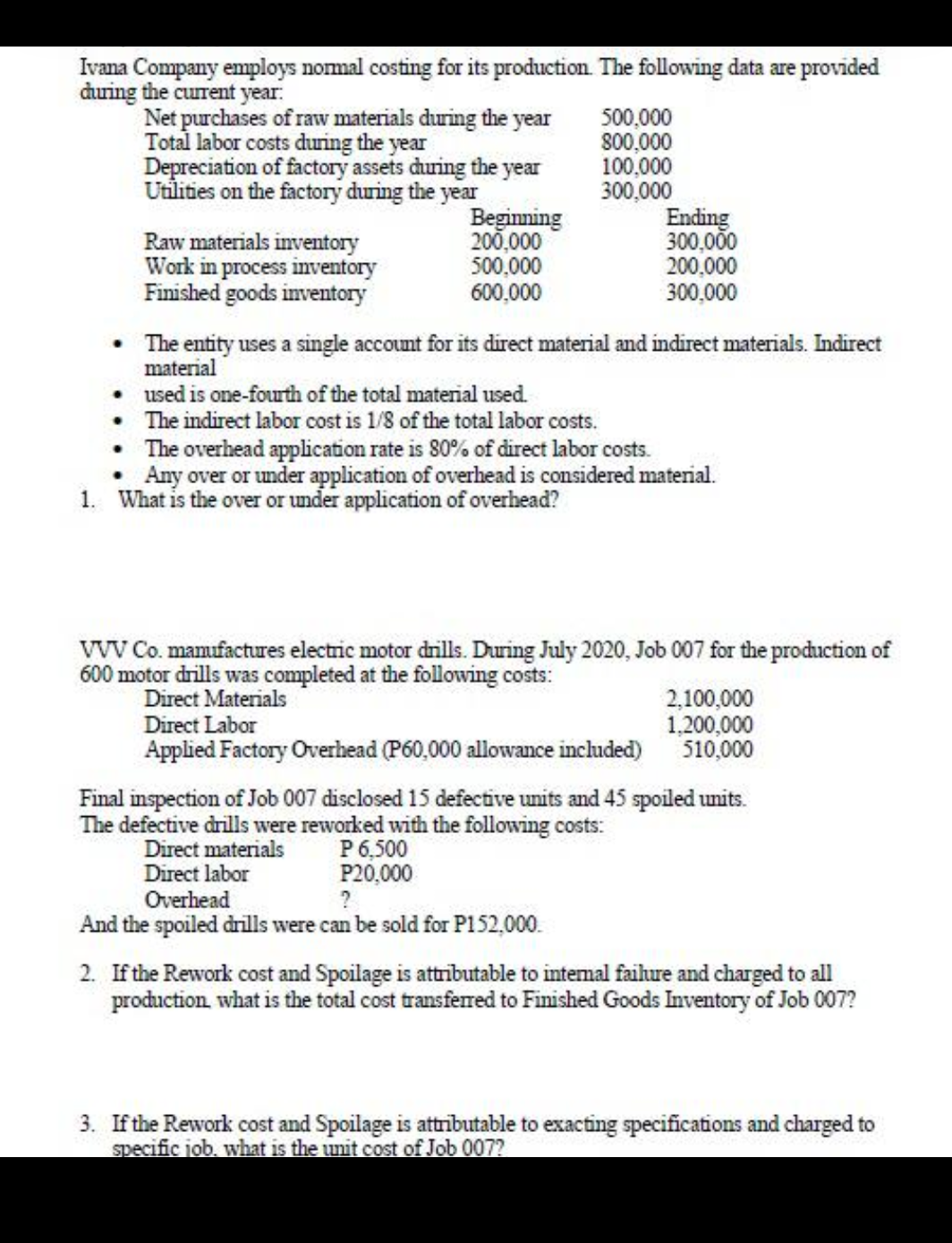 Ivana Company employs normal costing for its production. The following data are provided
during the current year:
Net purchases of raw materials during the year
Total labor costs during the year
Depreciation of factory assets during the year
Utilities on the factory during the year
Raw materials inventory
Work in process inventory
Finished goods inventory
Beginning
200,000
500,000
600,000
500,000
800,000
100,000
300,000
•
The entity uses a single account for its direct material and indirect materials. Indirect
material
•
used is one-fourth of the total material used.
The indirect labor cost is 1/8 of the total labor costs.
1. What is the over or under application of overhead?
The overhead application rate is 80% of direct labor costs.
Any over or under application of overhead is considered material.
Ending
300,000
200,000
300,000
VVV Co. manufactures electric motor drills. During July 2020, Job 007 for the production of
600 motor drills was completed at the following costs:
Direct Materials
Direct Labor
Applied Factory Overhead (P60,000 allowance included)
Direct materials
Direct labor
2,100,000
1,200,000
510,000
Final inspection of Job 007 disclosed 15 defective units and 45 spoiled units.
The defective drills were reworked with the following costs:
P 6,500
P20,000
?
Overhead
And the spoiled drills were can be sold for P152,000.
2. If the Rework cost and Spoilage is attributable to internal failure and charged to all
production, what is the total cost transferred to Finished Goods Inventory of Job 007?
3. If the Rework cost and Spoilage is attributable to exacting specifications and charged to
specific job. what is the unit cost of Job 007?