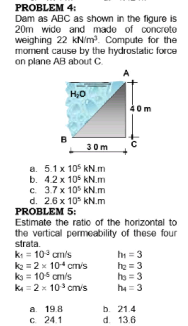 PROBLEM 4:
Dam as ABC as shown in the figure is
20m wide and made of concrete
weighing 22 kN/m. Compute for the
moment cause by the hydrostatic force
on plane AB about C.
A
H20
40m
B
30m
a. 5.1 x 105 kN.m
b. 4.2 x 105 kN.m
c. 3.7 x 105 kN.m
d. 2.6 x 105 kN.m
PROBLEM 5:
Estimate the ratio of the horizontal to
the vertical permeability of these four
strata.
ki = 103 cm/s
k2 = 2 x 104 cm/s
k3 = 105 cm/s
k4 = 2 x 10-3 cm/s
h1 = 3
h2 = 3
h3 = 3
h4 = 3
a. 19.8
C. 24.1
b. 21.4
d. 13.6
