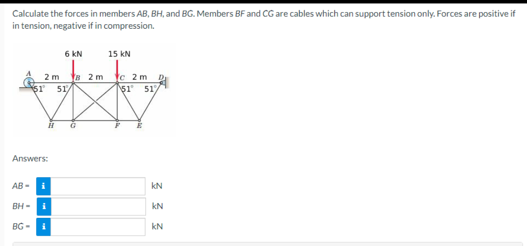 Calculate the forces in members AB, BH, and BG. Members BF and CG are cables which can support tension only. Forces are positive if
in tension, negative if in compression.
Answers:
AB=
BH=
2 m
51° 51
i
6 KN
BG= i
B 2 m
G
15 KN
c 2 m
51° 51%
F
E
D
kN
kN
kN