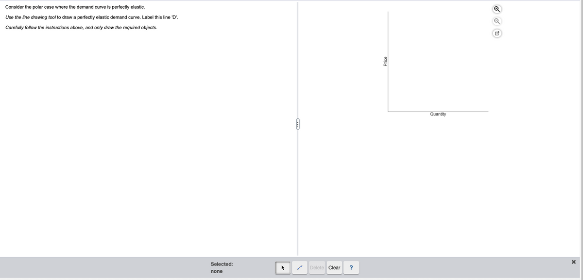 Consider the polar case where the demand curve is perfectly elastic.
Use the line drawing tool to draw a perfectly elastic demand curve. Label this line 'D'.
Carefully follow the instructions above, and only draw the required objects.
Selected:
none
1
Delete Clear ?
Quantity
Q
X