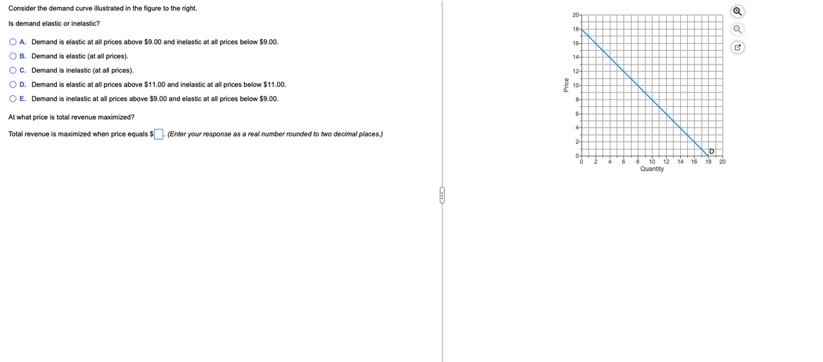 Consider the demand curve illustrated in the figure to the right.
Is demand elastic or inelastic?
O A. Demand is elastic at all prices above $9.00 and inelastic at all prices below $9.00.
OB. Demand is elastic (at all prices).
O C. Demand is inelastic (at all prices).
O D.
Demand is elastic at all prices above $11.00 and inelastic at all prices below $11.00.
O E. Demand is inelastic at all prices above $9.00 and elastic at all prices below $9.00.
At what price is total revenue maximized?
Total revenue is maximized when price equals $ (Enter your response as a real number rounded to two decimal places.)
Price
20
18-
16-
14-
12-
10
8-
6
4-
2-
0-
o+
10 12
Quantity
8
14
16
İD
18
20
Q
Q