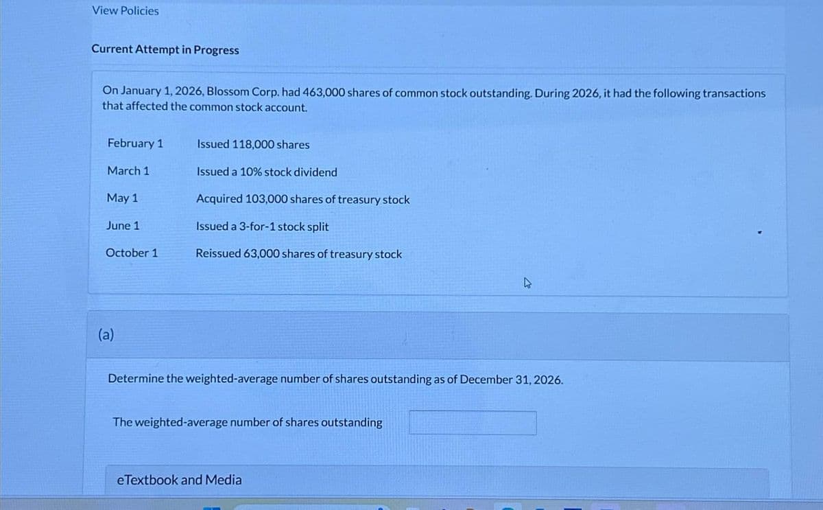 View Policies
Current Attempt in Progress
On January 1, 2026, Blossom Corp. had 463,000 shares of common stock outstanding. During 2026, it had the following transactions
that affected the common stock account.
February 1
Issued 118,000 shares
March 1
Issued a 10% stock dividend
May 1
June 1
Acquired 103,000 shares of treasury stock
Issued a 3-for-1 stock split
October 1
Reissued 63,000 shares of treasury stock
(a)
Determine the weighted-average number of shares outstanding as of December 31, 2026.
The weighted-average number of shares outstanding
eTextbook and Media