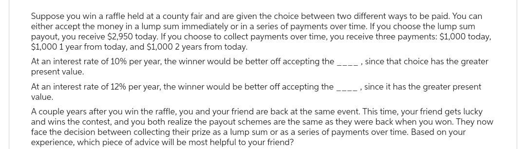 Suppose you win a raffle held at a county fair and are given the choice between two different ways to be paid. You can
either accept the money in a lump sum immediately or in a series of payments over time. If you choose the lump sum
payout, you receive $2,950 today. If you choose to collect payments over time, you receive three payments: $1,000 today,
$1,000 1 year from today, and $1,000 2 years from today.
At an interest rate of 10% per year, the winner would be better off accepting the
present value.
At an interest rate of 12% per year, the winner would be better off accepting the
value.
, since that choice has the greater
since it has the greater present
A couple years after you win the raffle, you and your friend are back at the same event. This time, your friend gets lucky
and wins the contest, and you both realize the payout schemes are the same as they were back when you won. They now
face the decision between collecting their prize as a lump sum or as a series of payments over time. Based on your
experience, which piece of advice will be most helpful to your friend?