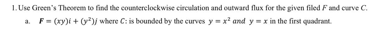 1. Use Green's Theorem to find the counterclockwise circulation and outward flux for the given filed F and curve C.
F = (xy)i + (y²)j where C: is bounded by the curves y = x? and y = x in the first quadrant.
а.
