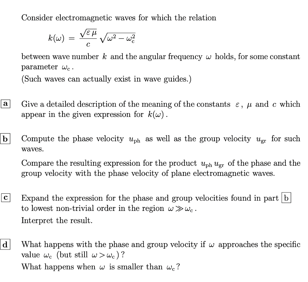 a
с
d
Consider electromagnetic
waves for which the relation
εμ
w² - w²
C
between wave number k and the angular frequency w holds, for some constant
parameter wc.
(Such waves can actually exist in wave guides.)
k(w) =
=
Give a detailed description of the meaning of the constants e, μ and c which
appear in the given expression for k(w).
Compute the phase velo up as well as the group velocity Ugr for such
waves.
Compare the resulting expression for the product uph Ugr of the phase and the
group velocity with the phase velocity of plane electromagnetic waves.
Expand the expression for the phase and group velocities found in part b
to lowest non-trivial order in the region w >>> wc.
Interpret the result.
What happens with the phase and group velocity if w approaches the specific
value wc (but still w > wc)?
What happens when w is smaller than we?