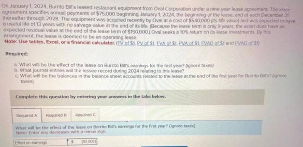 On January 1, 2024, Burrito Bill's leased restaurant equipment from Oval Corporation under a nine-year lease agreement. The lease
agreement specifies annual payments of $75,000 beginning January 1, 2024, the beginning of the lease, and at each December 31
thereafter through 2028. The equipment was acquired recently by Oval at a cost of $540,000 (its fair value) and was expected to have
a useful life of 13 years with no salvage value at the end of its life. (Because the lease term is only 9 years, the asset does have an
expected residual value at the end of the lease term of $150,000) Oval seeks a 10% return on its lease investments By this
arrangement, the lease is deemed to be an operating lease
Note: Use tables, Excel, or a financial calculator. (EV of $1. PV of $1. EVA of $1. PVA of $1. EVAD of $1 and PVAD. of $1
Required:
a. What will be the effect of the lease on Burrito Bill's earnings for the first year? (ignore taxes)
b. What journal entries will the lessee record during 2024 relating to this lease?
c. What will be the balances in the balance sheet accounts related to the lease at the end of the first year for Burrito Ball's? pignore
taxes)
Complete this question by entering your answers in the tabs below.
Required B
Required A
What will be the effect of the lease on Burrito Bill's earnings for the first year? (ignore taxes)
Note: Enter any decreases with a minus sign.
(2,803)
Required C
Effect on earnings