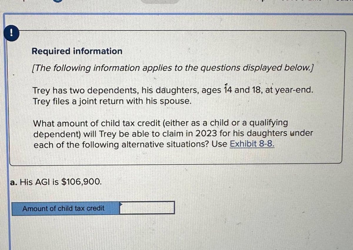 !
Required information
[The following information applies to the questions displayed below.]
Trey has two dependents, his daughters, ages 14 and 18, at year-end.
Trey files a joint return with his spouse.
What amount of child tax credit (either as a child or a qualifying
dependent) will Trey be able to claim in 2023 for his daughters under
each of the following alternative situations? Use Exhibit 8-8.
a. His AGI is $106,900.
Amount of child tax credit
