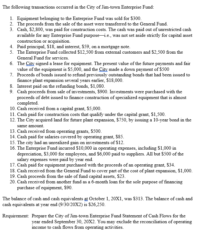 The following transactions occurred in the City of Jim-town Enterprise Fund:
1. Equipment belonging to the Enterprise Fund was sold for $300.
2. The proceeds from the sale of the asset were transferred to the General Fund.
3. Cash, $2,800, was paid for construction costs. The cash was paid out of unrestricted cash
available for any Enterprise Fund purpose i.e., was not set aside strictly for capital asset
construction or acquisition.
4. Paid principal, $18, and interest, $59, on a mortgage note.
5. The Enterprise Fund collected $12,500 from external customers and $2,500 from the
General Fund for services.
6.
The City signed a lease for equipment. The present value of the future payments and fair
value of the equipment is $5,000, and the City made a down payment of $500
7. Proceeds of bonds issued to refund previously outstanding bonds that had been issued to
finance plant expansion several years earlier, $18,000.
8. Interest paid on the refunding bonds, $1,080.
9. Cash proceeds from sale of investments, $900. Investments were purchased with the
proceeds of debt issued to finance construction of specialized equipment that is almost
completed.
10. Cash received from a capital grant, $5,000.
11. Cash paid for construction costs that qualify under the capital grant, $1,500.
12. The City acquired land for future plant expansion, $750, by issuing a 10-year bond in the
same amount.
13. Cash received from operating grants, $500.
14. Cash paid for salaries covered by operating grant, $85.
15. The city had an unrealized gain on investments of $12.
16. The Enterprise Fund incurred $10,000 in operating expenses, including $1,000 in
depreciation, $3,000 for employees, and $6,000 paid to suppliers. All but $500 of the
salary expenses were paid by year end.
17. Cash paid for equipment purchased with the proceeds of an operating grant, $34.
18. Cash received from the General Fund to cover part of the cost of plant expansion, $1,000.
19. Cash proceeds from the sale of fund capital assets, $23.
20. Cash received from another fund as a 6-month loan for the sole purpose of financing
purchase of equipment, $90.
The balance of cash and cash equivalents at October 1, 20X1, was $313. The balance of cash and
cash equivalents at year end (9/30/20X2) is $26,250.
Requirement: Prepare the City of Jim-town Enterprise Fund Statement of Cash Flows for the
year ended September 30, 20X2. You may exclude the reconciliation of operating
income to cash flows from operating activities.