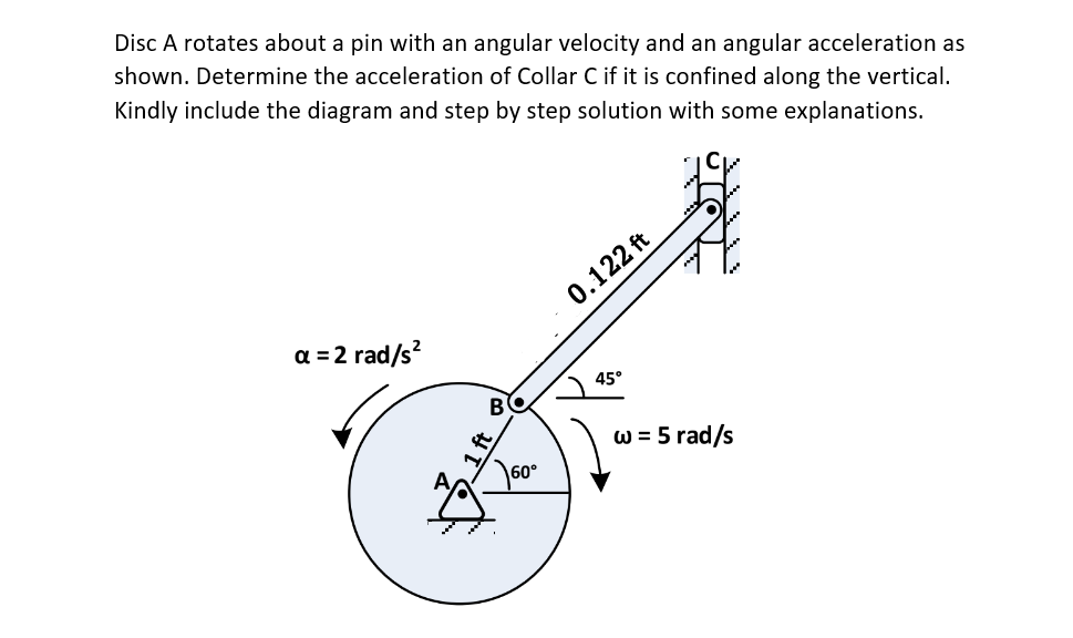 Disc A rotates about a pin with an angular velocity and an angular acceleration as
shown. Determine the acceleration of Collar C if it is confined along the vertical.
Kindly include the diagram and step by step solution with some explanations.
a = 2 rad/s²
BO
0.122 ft
45°
w = 5 rad/s