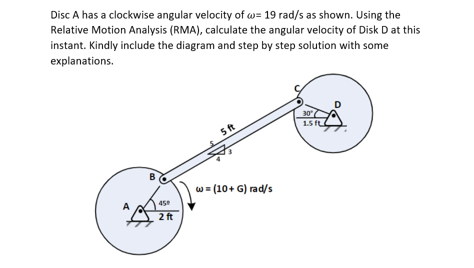 Disc A has a clockwise angular velocity of w= 19 rad/s as shown. Using the
Relative Motion Analysis (RMA), calculate the angular velocity of Disk D at this
instant. Kindly include the diagram and step by step solution with some
explanations.
A
B
45⁰
2 ft
5 ft
w = (10+ G) rad/s
30°
1.5 ft
D