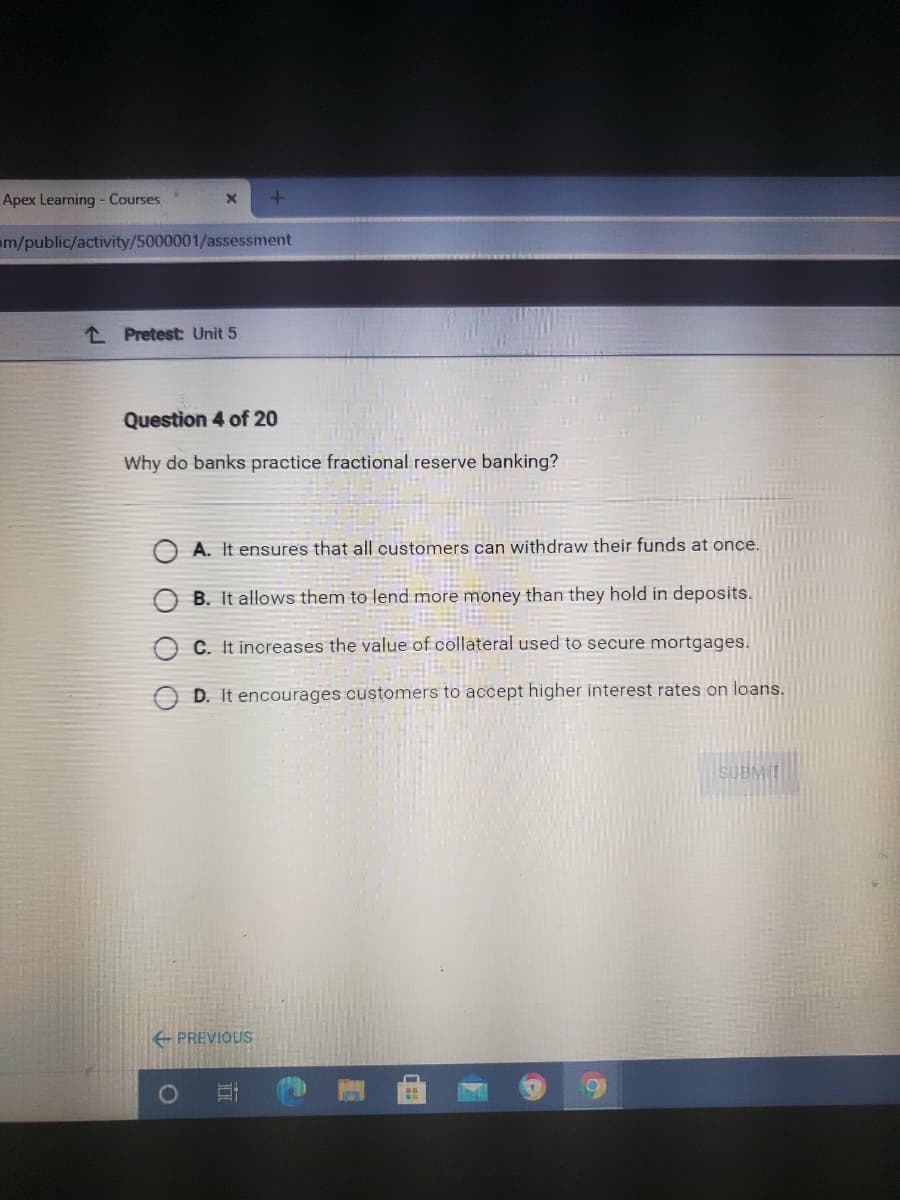 Apex Learning - Courses
m/public/activity/5000001/assessment
L Pretest: Unit 5
Question 4 of 20
Why do banks practice fractional reserve banking?
A. It ensures that all customers can withdraw their funds at once.
B. It allows them to lend more money than they hold in deposits.
C. It increases the value of collateral used to secure mortgages.
D. It encourages customers to accept higher interest rates on loans.
SUBN
PREVIOUS
O O
