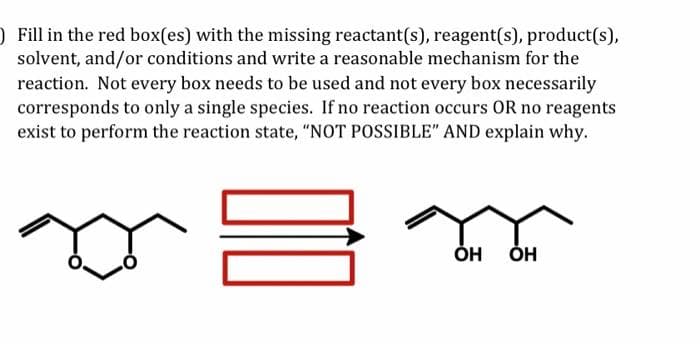 ) Fill in the red box(es) with the missing reactant(s), reagent(s), product(s),
solvent, and/or conditions and write a reasonable mechanism for the
reaction. Not every box needs to be used and not every box necessarily
corresponds to only a single species. If no reaction occurs OR no reagents
exist to perform the reaction state, "NOT POSSIBLE" AND explain why.
=.
OH OH