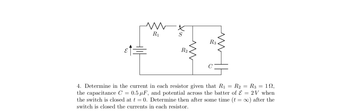 R1
S
R3.
R2
4. Determine in the current in each resistor given that R1 = R2 = R3 = 1N,
the capacitance C = 0.5 µF, and potential across the batter of E = 2V when
the switch is closed at t = 0. Determine then after some time (t = 0) after the
switch is closed the currents in each resistor.
