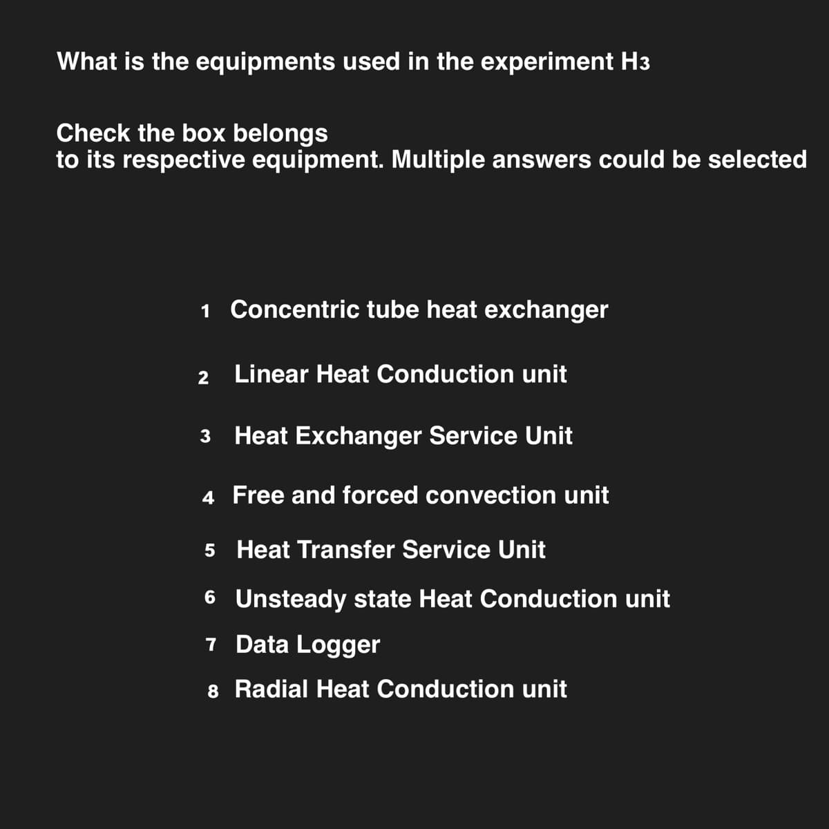 What is the equipments used in the experiment H3
Check the box belongs
to its respective equipment. Multiple answers could be selected
1 Concentric tube heat exchanger
2
Linear Heat Conduction unit
3 Heat Exchanger Service Unit
4 Free and forced convection unit
5 Heat Transfer Service Unit
6 Unsteady state Heat Conduction unit
7 Data Logger
8 Radial Heat Conduction unit
