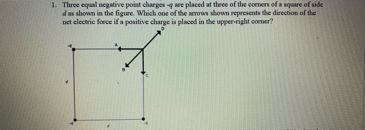 1. Three equal negative point charges -q are placed at three of the corners of a square of side
d as shown in the figure. Which one of the arrows shown represents the direction of the
net electric force if a positive charge is placed in the upper-right corner?
