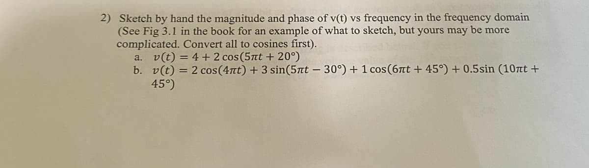 2) Sketch by hand the magnitude and phase of v(t) vs frequency in the frequency domain
(See Fig 3.1 in the book for an example of what to sketch, but yours may be more
complicated. Convert all to cosines first).
a. v(t) = 4 + 2 cos(5nt + 20°)
b. v(t) = 2 cos(4лt) + 3 sin(5πt - 30°) + 1 cos (6nt+ 45°) + 0.5sin (10nt +
45°)