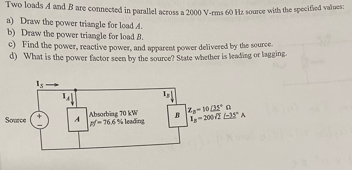 Two loads A and B are connected in parallel across a 2000 V-rms 60 Hz source with the specified values:
a) Draw the power triangle for load A.
b) Draw the power triangle for load B.
c) Find the power, reactive power, and apparent power delivered by the source.
d) What is the power factor seen by the source? State whether is leading or lagging.
Source
+
IA↓
A
Absorbing 70 kW
pf=76.6% leading
probabil
ZB= 10/35°
B
IB= 200 √2 /-35° A