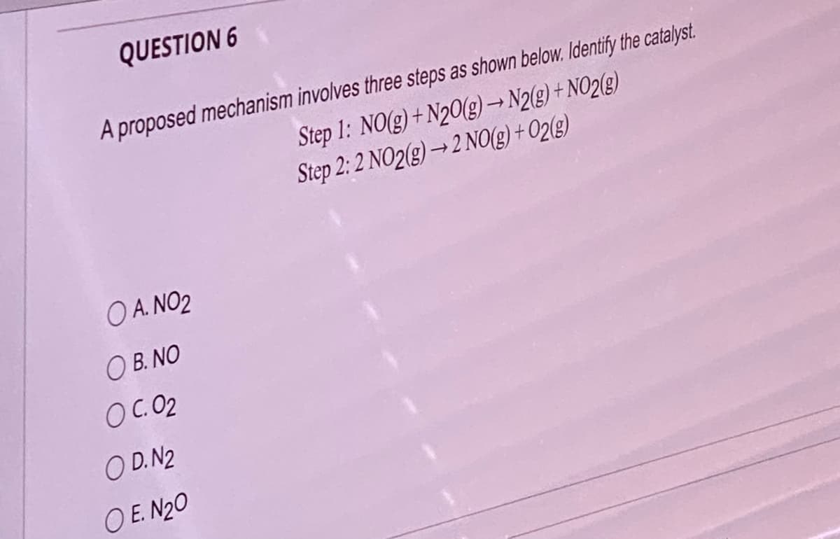 QUESTION 6
A proposed mechanism involves three steps as shown below. Identify the catalyst.
Step 1: NO(g) + N20(g) → N2(g) + NO2(g)
Step 2:2 NO2(g) →2 NO(g) + O2(g)
OA. NO2
O B. NO
OC.02
OD.N2
OE. N₂0