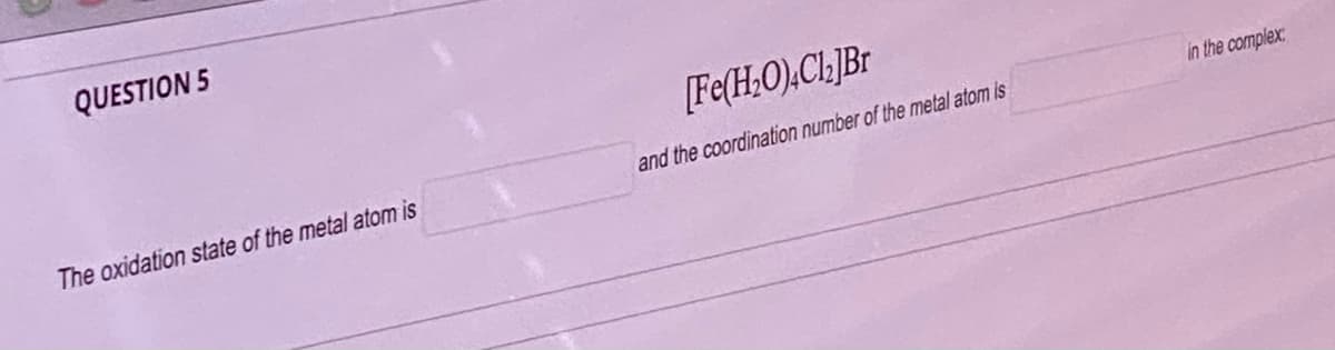 QUESTION 5
The oxidation state of the metal atom is
[Fe(H₂O).Cl]Br
and the coordination number of the metal atom is
in the complex: