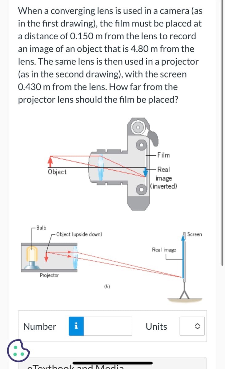 When a converging lens is used in a camera (as
in the first drawing), the film must be placed at
a distance of 0.150 m from the lens to record
an image of an object that is 4.80 m from the
lens. The same lens is then used in a projector
(as in the second drawing), with the screen
0.430 m from the lens. How far from the
projector lens should the film be placed?
-Bulb
Object
Object (upside down)
Projector
Number
(b)
Textbook and Modia
- Film
-Real
image
(inverted)
Real image
Units
Screen
î