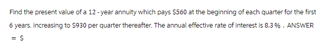 Find the present value of a 12-year annuity which pays $560 at the beginning of each quarter for the first
6 years. increasing to $930 per quarter thereafter. The annual effective rate of interest is 8.3%. ANSWER
= $