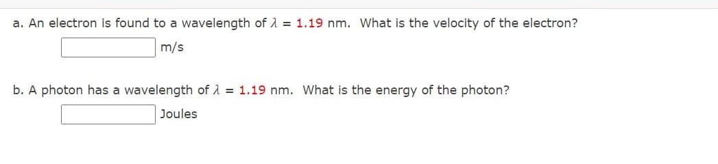 a. An electron is found to a wavelength of 1 = 1.19 nm. What is the velocity of the electron?
m/s
b. A photon has a wavelength of A = 1.19 nm. What is the energy of the photon?
Joules
