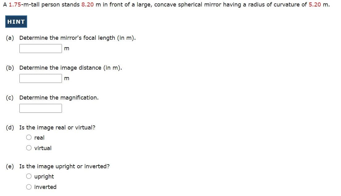 A 1.75-m-tall person stands 8.20 m in front of a large, concave spherical mirror having a radius of curvature of 5.20 m.
HINT
(a) Determine the mirror's focal length (in m).
m
(b) Determine the image distance (in m).
m
(c) Determine the magnification.
(d) Is the image real or virtual?
O real
O virtual
(e) Is the image upright or inverted?
O upright
O inverted
