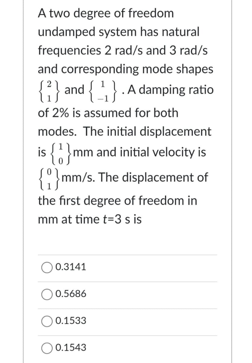 A two degree of freedom
undamped system has natural
frequencies 2 rad/s and 3 rad/s
and corresponding mode shapes
{{{ and . A damping ratio
of 2% is assumed for both
modes. The initial displacement
is {mm and initial velocity is
{mm/s. The displacement of
the first degree of freedom in
mm at time t=3 s is
0.3141
O 0.5686
0.1533
0.1543
