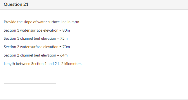 Question 21
Provide the slope of water surface line in m/m.
Section 1 water surface elevation = 80m
Section 1 channel bed elevation = 75m
Section 2 water surface elevation = 70m
Section 2 channel bed elevation = 64m
Length between Section 1 and 2 is 2 kilometers.
