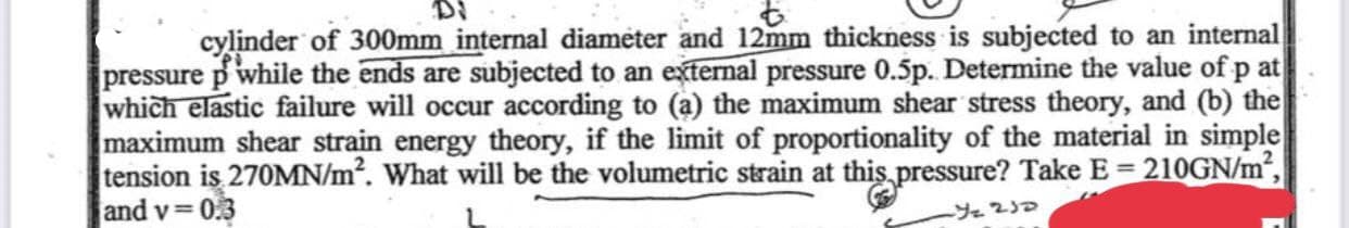 cylinder of 300mm internal diameter and 12mm thickness is subjected to an internal
pressure p while the ends are subjected to an external pressure 0.5p. Determine the value of p at
which elastic failure will occur according to (a) the maximum shear stress theory, and (b) the
maximum shear strain energy theory, if the limit of proportionality of the material in simple
tension is 270MN/m². What will be the volumetric strain at this pressure? Take E = 210GN/m²,
and v= 0.3
-Y₂ 232