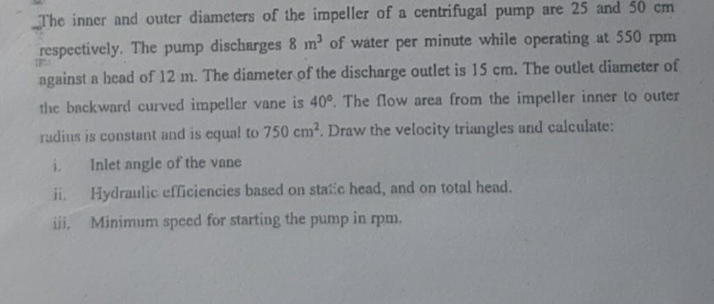 The inner and outer diameters of the impeller of a centrifugal pump are 25 and 50 cm
respectively. The pump discharges 8 m2 of water per minute while operating at 550 rpm
against a head of 12 m. The diameter of the discharge outlet is 15 cm. The outlet diameter of
the backward curved impeller vane is 40°. The flow area from the impeller inner to outer
radius is constant and is equal to 750 cm2. Draw the velocity triangles and calculate:
i.
Inlet angle of the vane
i,
Hydraulic efficiencies based on static head, and on total head.
ii,
Minimum speed for starting the pump in rpm.
