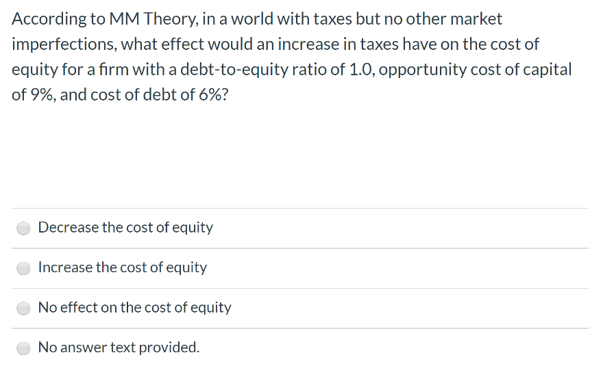 According to MM Theory, in a world with taxes but no other market
imperfections, what effect would an increase in taxes have on the cost of
equity for a firm with a debt-to-equity ratio of 1.0, opportunity cost of capital
of 9%, and cost of debt of 6%?
Decrease the cost of equity
Increase the cost of equity
No effect on the cost of equity
No answer text provided.