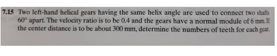 7.15 Two left-hand helical gears having the same helix angle are used to connect two shafts
60° apart. The velocity ratio is to be 0.4 and the gears have a normal module of 6 mm. If
the center distance is to be about 300 mm, determine the numbers of teeth for each gear.