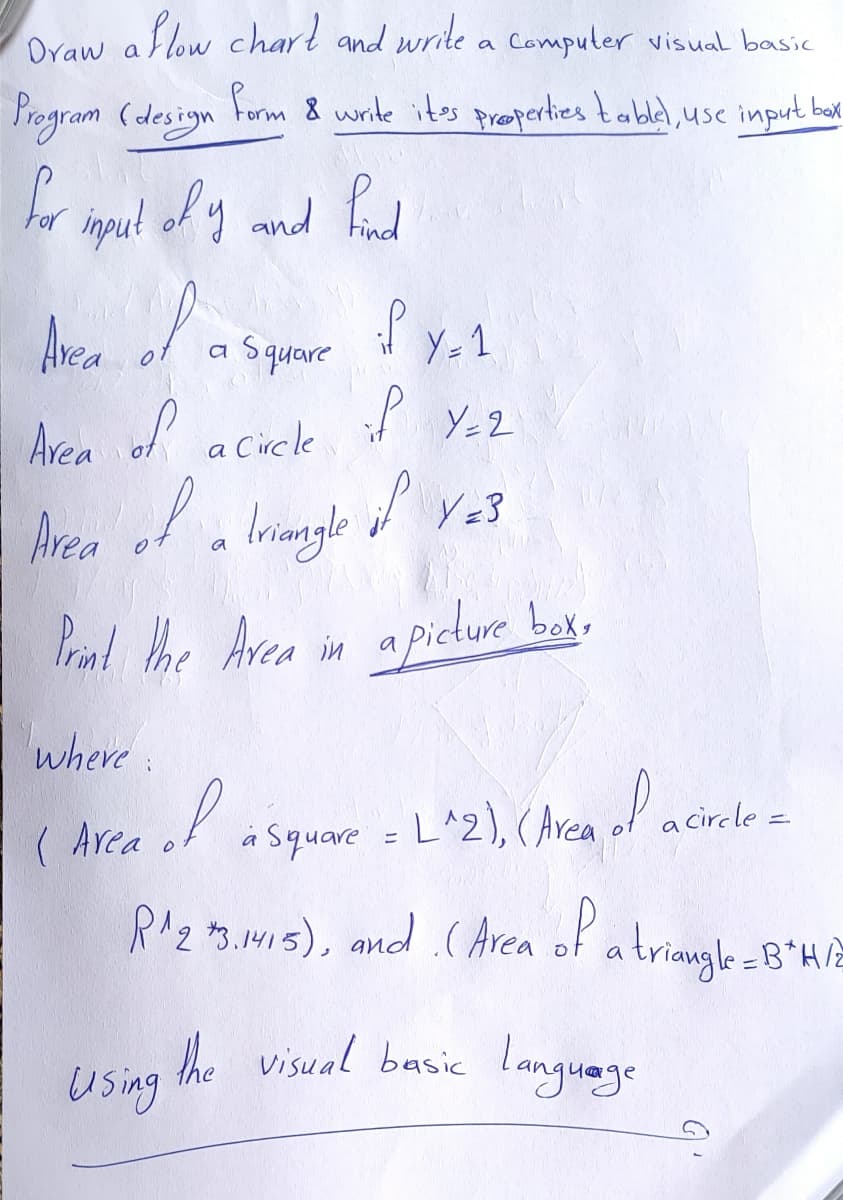 Draw
Oraw a
Sow charl and write a Computer visual basic
Program (design
Form 8 write ites preoperties tablel, use input bak
inpul of y and Fund
Arca
a Square
Y-1
I Y-2
Arca of
a Circle
Area
lringle fve3
a
Prin! the Area in apicture box,
where:
( Area
L^2), (Arca ol acirele=
a Square =
RAz 3. NVI5), and (Area of a
triangle=8*H/2
he visual basic language
Using
