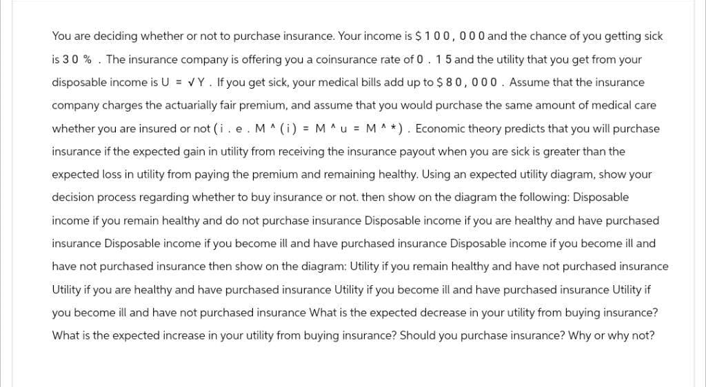 You are deciding whether or not to purchase insurance. Your income is $100,000 and the chance of you getting sick
is 30%. The insurance company is offering you a coinsurance rate of 0. 15 and the utility that you get from your
disposable income is U = VY. If you get sick, your medical bills add up to $80,000. Assume that the insurance
company charges the actuarially fair premium, and assume that you would purchase the same amount of medical care
whether you are insured or not (i. e. M ^ (i) = M ^ u = M ^ *). Economic theory predicts that you will purchase
insurance if the expected gain in utility from receiving the insurance payout when you are sick is greater than the
expected loss in utility from paying the premium and remaining healthy. Using an expected utility diagram, show your
decision process regarding whether to buy insurance or not. then show on the diagram the following: Disposable
income if you remain healthy and do not purchase insurance Disposable income if you are healthy and have purchased
insurance Disposable income if you become ill and have purchased insurance Disposable income if you become ill and
have not purchased insurance then show on the diagram: Utility if you remain healthy and have not purchased insurance
Utility if you are healthy and have purchased insurance Utility if you become ill and have purchased insurance Utility if
you become ill and have not purchased insurance What is the expected decrease in your utility from buying insurance?
What is the expected increase in your utility from buying insurance? Should you purchase insurance? Why or why not?