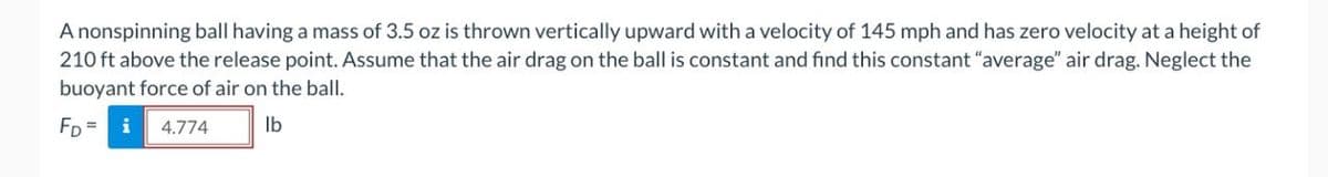 A nonspinning ball having a mass of 3.5 oz is thrown vertically upward with a velocity of 145 mph and has zero velocity at a height of
210 ft above the release point. Assume that the air drag on the ball is constant and find this constant "average" air drag. Neglect the
buoyant force of air on the ball.
FD= i 4.774
lb