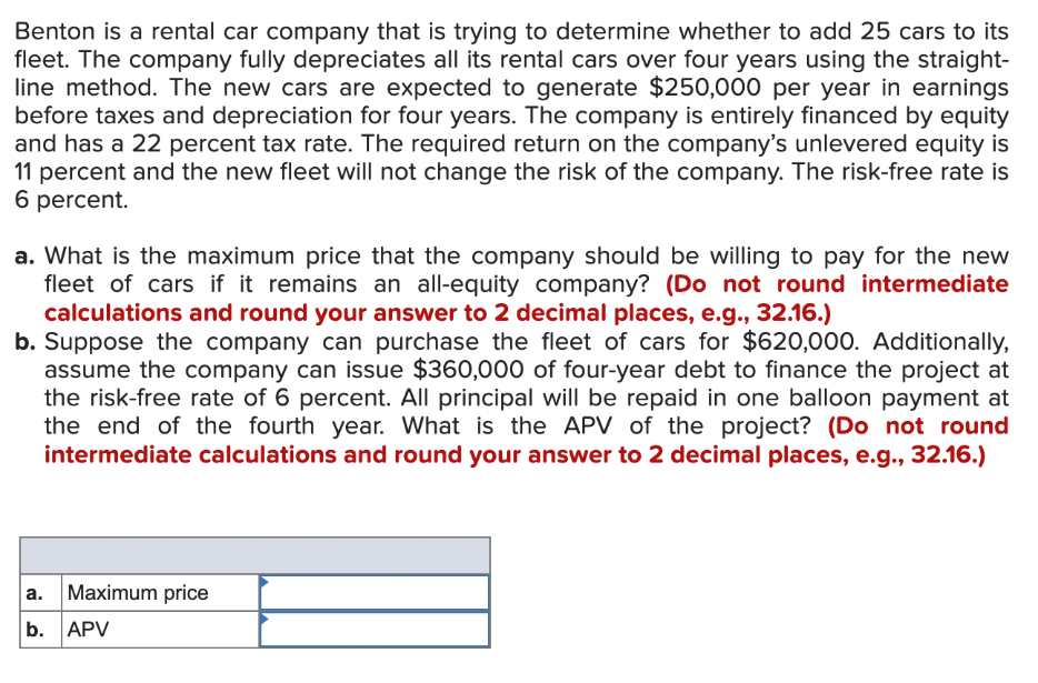 Benton is a rental car company that is trying to determine whether to add 25 cars to its
fleet. The company fully depreciates all its rental cars over four years using the straight-
line method. The new cars are expected to generate $250,000 per year in earnings
before taxes and depreciation for four years. The company is entirely financed by equity
and has a 22 percent tax rate. The required return on the company's unlevered equity is
11 percent and the new fleet will not change the risk of the company. The risk-free rate is
6 percent.
a. What is the maximum price that the company should be willing to pay for the new
fleet of cars if it remains an all-equity company? (Do not round intermediate
calculations and round your answer to 2 decimal places, e.g., 32.16.)
b. Suppose the company can purchase the fleet of cars for $620,000. Additionally,
assume the company can issue $360,000 of four-year debt to finance the project at
the risk-free rate of 6 percent. All principal will be repaid in one balloon payment at
the end of the fourth year. What is the APV of the project? (Do not round
intermediate calculations and round your answer to 2 decimal places, e.g., 32.16.)
a.
b. APV
Maximum price