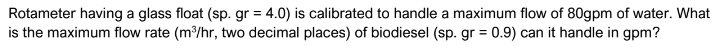Rotameter having a glass float (sp. gr = 4.0) is calibrated to handle a maximum flow of 80gpm of water. What
is the maximum flow rate (m³/hr, two decimal places) of biodiesel (sp. gr = 0.9) can it handle in gpm?