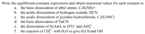 Write the equilibrium-constant expressions and obtain numerical values for each constant in
a. the basic dissociation of ethyl amine, C2H;NH2•
b. the acidic dissociation of hydrogen cyanide, HCN.
c. the acidic dissociation of pyridine hydrochloride, C3H3NHCI.
d. the basic dissociation of NaCN.
e. the dissociation of H;AsO, to H’O* and As0-.
f. the reaction of CO?- with H2O to give H2C03and OH".
