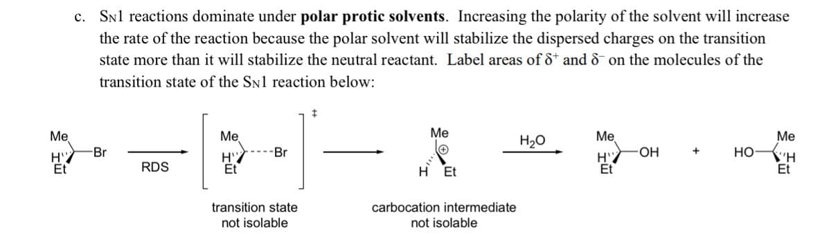 c. Snl reactions dominate under polar protic solvents. Increasing the polarity of the solvent will increase
the rate of the reaction because the polar solvent will stabilize the dispersed charges on the transition
state more than it will stabilize the neutral reactant. Label areas of ô* and & on the molecules of the
transition state of the SN1 reaction below:
Me
Me
Ме
Me
Me
H20
Br
-Br
OH
+
НО
\'H
Et
Et
RDS
Et
H Et
Et
transition state
not isolable
carbocation intermediate
not isolable
