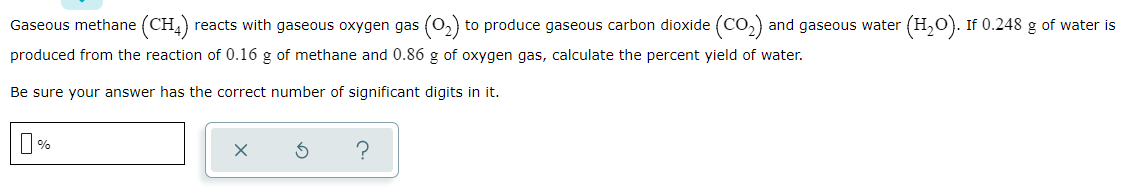 Gaseous methane (CH)
reacts with gaseous oxygen gas (0,) to produce gaseous carbon dioxide (CO,) and gaseous water (H,O). If 0.248 g of water is
produced from the reaction of 0.16 g of methane and 0.86 g of oxygen gas, calculate the percent yield of water.
Be sure your answer has the correct number of significant digits in it.

