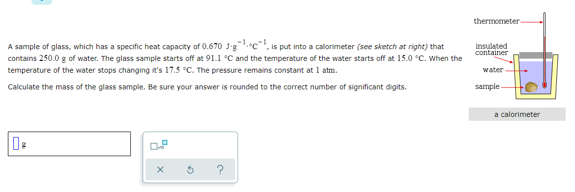 thermometer
A sample of glass, which has a specific heat capacity of 0.670 J-g*.°C *, is put into a calorimeter (see sketch at right) that
contains 250.0 g of water. The glass sample starts off at 91.1 °C and the temperature of the water starts off at 15.0 °C. When the
insulated
container
temperature of the water stops changing it's 17.5 °C. The pressure remains constant at 1 atm.
water
Calculate the mass of the glass sample. Be sure your answer is rounded to the correct number of significant digits.
sample
a calorimeter
