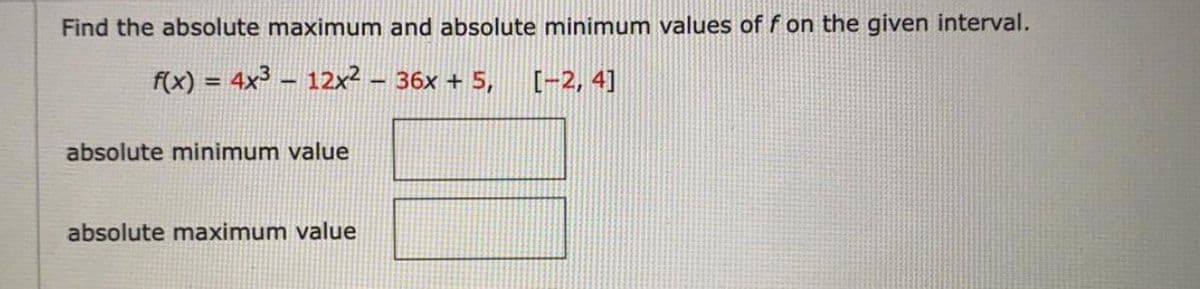 Find the absolute maximum and absolute minimum values of f on the given interval.
f(x) = 4x³ – 12x² - 36x + 5,
[-2, 4]
absolute minimum value
absolute maximum value
