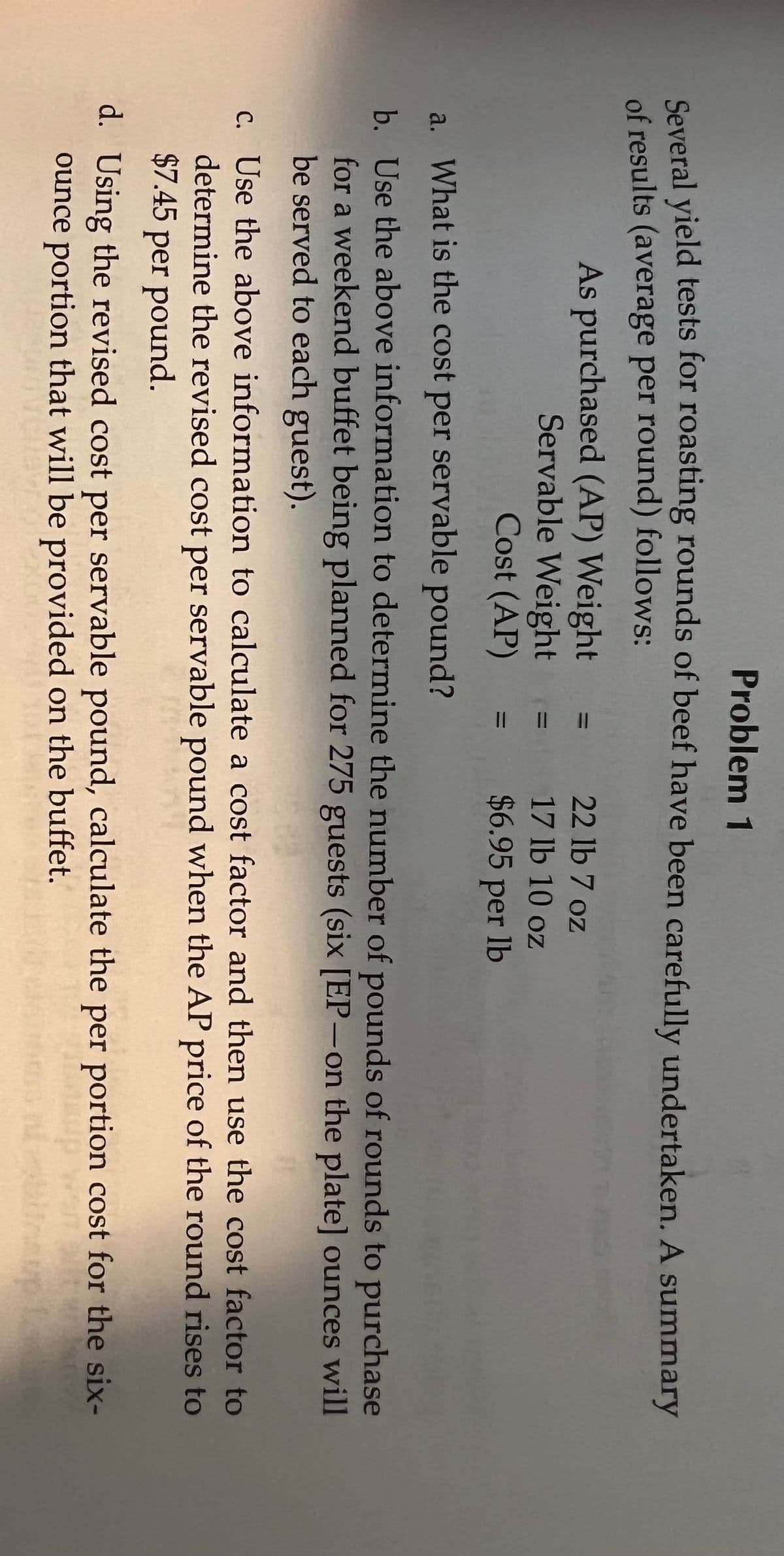 Problem 1
Coveral vield tests for roasting rounds of beef have been carefully undertaken. A summary
of results (average per round) follows:
As purchased (AP) Weight =
Servable Weight =
Cost (AP)
22 lb 7 oz
17 lb 10 oz
$6.95 per Ib
%3D
a. What is the cost per servable pound?
b. Use the above information to determine the number of pounds of rounds to purchase
for a weekend buffet being planned for 275 guests (six [EP-on the plate] ounces will
be served to each guest).
c. Use the above information to calculate a cost factor and then use the cost factor to
determine the revised cost per servable pound when the AP price of the round rises to
$7.45 per pound.
d. Using the revised cost per servable pound, calculate the per portion cost for the six-
ounce portion that will be provided on the buffet.
