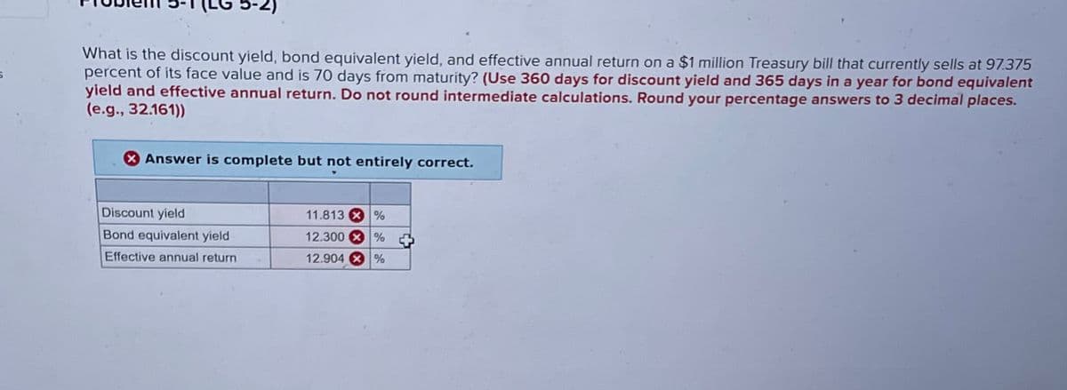 5-2)
What is the discount yield, bond equivalent yield, and effective annual return on a $1 million Treasury bill that currently sells at 97.375
percent of its face value and is 70 days from maturity? (Use 360 days for discount yield and 365 days in a year for bond equivalent
yield and effective annual return. Do not round intermediate calculations. Round your percentage answers to 3 decimal places.
(e.g., 32.161))
Answer is complete but not entirely correct.
Discount yield
Bond equivalent yield
Effective annual return
11.813 %
12.300%
12.904 %
