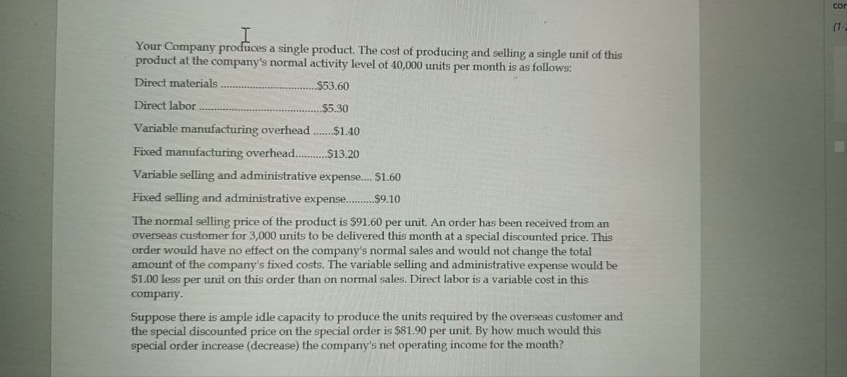 I
Your Company produces a single product. The cost of producing and selling a single unit of this
product at the company's normal activity level of 40,000 units per month is as follows:
Direct materials.
Direct labor
$53.60
$5.30
$1.40
Variable manufacturing overhead
Fixed manufacturing overhead..............$13.20
Variable selling and administrative expense.... $1.60
Fixed selling and administrative expense.... .$9.10
The normal selling price of the product is $91.60 per unit. An order has been received from an
overseas customer for 3,000 units to be delivered this month at a special discounted price. This
order would have no effect on the company's normal sales and would not change the total
amount of the company's fixed costs. The variable selling and administrative expense would be
$1.00 less per unit on this order than on normal sales. Direct labor is a variable cost in this
company.
Suppose there is ample idle capacity to produce the units required by the overseas customer and
the special discounted price on the special order is $81.90 per unit. By how much would this
special order increase (decrease) the company's net operating income for the month?
Con
(1-2